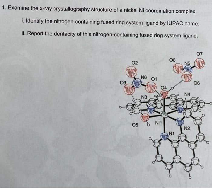 1. Examine the x-ray crystallography structure of a nickel Ni coordination complex.
i. Identify the nitrogen-containing fused ring system ligand by IUPAC name.
ii. Report the dentacity of this nitrogen-containing fused ring system ligand.
07
08
02
N5
N6 01
03
06
04
N4
N3
Ni1
05
N2
N1
