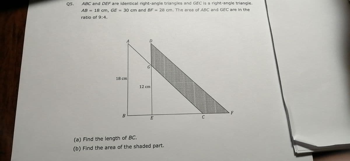 Q5.
ABC and DEF are identical right-angle triangles and GEC is a right-angle triangle.
AB = 18 cm, GE = 30 cm and BF = 28 cm. The area of ABC and GEC are in the
ratio of 9:4.
A
G
18 cm
12 cm
F
E
C
(a) Find the length of BC.
(b) Find the area of the shaded part.
