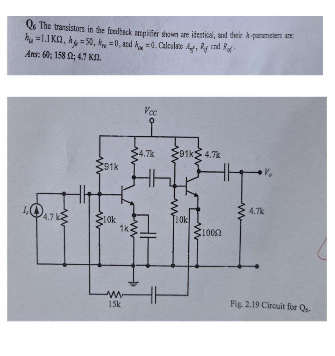 Q6 The transistors in the feedback amplifier shown are identical, and their h-parameters are:
hie =1.1 K2, h = 50, h = 0, and h =0. Calculate Af, Rif 2nd Rf-
Ans: 60; 158 2; 4.7 KN.
Vcc
$4.7k
91k 4.7k
391k
Vo
4.7k
IQ4.1 k
10k
1k.
10k
1002
Fig. 2.19 Circuit for Q6.
15k
