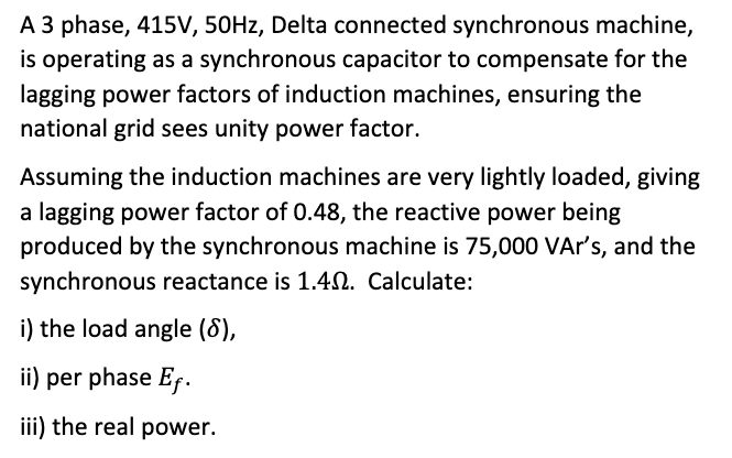 A 3 phase, 415V, 50HZ, Delta connected synchronous machine,
is operating as a synchronous capacitor to compensate for the
lagging power factors of induction machines, ensuring the
national grid sees unity power factor.
Assuming the induction machines are very lightly loaded, giving
a lagging power factor of 0.48, the reactive power being
produced by the synchronous machine is 75,000 VAr's, and the
synchronous reactance is 1.4N. Calculate:
i) the load angle (8),
ii) per phase Ef.
iii) the real power.

