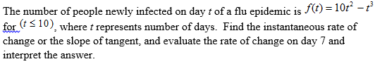 The number of people newly infected on day t of a flu epidemic is f(t) = 10r² – t
for (t<10), where t represents number of days. Find the instantaneous rate of
change or the slope of tangent, and evaluate the rate of change on day 7 and
interpret the answer.
