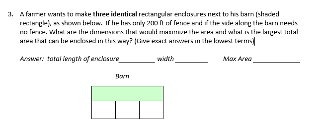 3. A farmer wants to make three identical rectangular enclosures next to his barn (shaded
rectangle), as shown below. If he has only 200 ft of fence and if the side along the barn needs
no fence. What are the dimensions that would maximize the area and what is the largest total
area that can be enclosed in this way? (Give exact answers in the lowest terms)
Answer: total length of enclosure
width
Max Area
Barn
