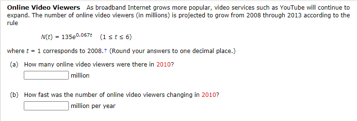 Online Video Viewers As broadband Internet grows more popular, video services such as YouTube will continue to
expand. The number of online video viewers (in millions) is projected to grow from 2008 through 2013 according to the
rule
N(t) = 135e0.067t (1sts 6)
where t = 1 corresponds to 2008.t (Round your answers to one decimal place.)
(a) How many online video viewers were there in 2010?
| million
(b) How fast was the number of online video viewers changing in 2010?
| million per year
