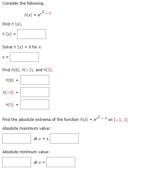 Consider the following.
2
h(x) = e* - 9
Find h '(x).
h'(x) =
Solve h '(x) = O for x.
X =
Find h(0), h(-3), and h(3).
h(0) :
h(-3) =
h(3)
Find the absolute extrema of the function h(x) = e** - 9 on [-3, 3]
Absolute maximum value:
at x = +
Absolute minimum value:
at x =
