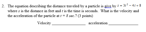 2. The equation describing the distance traveled by a particle is give by s = 3t? - 4t + 8
where s is the distance in feet and t is the time is seconds. What is the velocity and
the acceleration of the particle at t = 8 sec.? (3 points)
Velocity
acceleration
