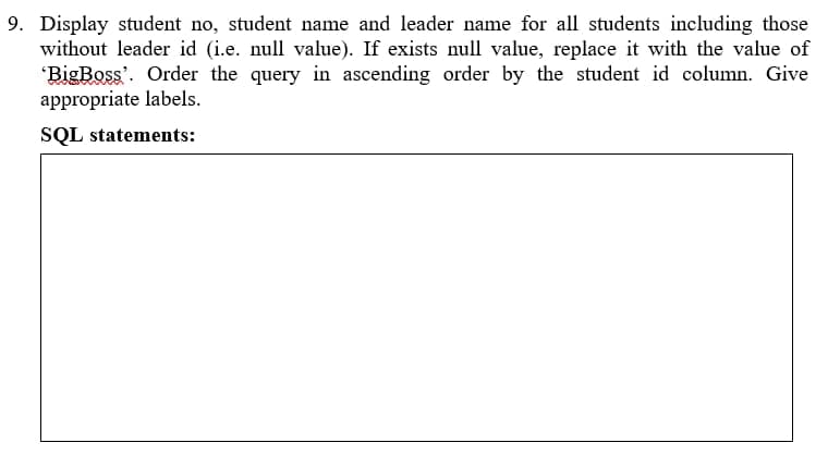 9. Display student no, student name and leader name for all students including those
without leader id (i.e. null value). If exists null value, replace it with the value of
"BigBoss'. Order the query in ascending order by the student id column. Give
appropriate labels.
SQL statements:
