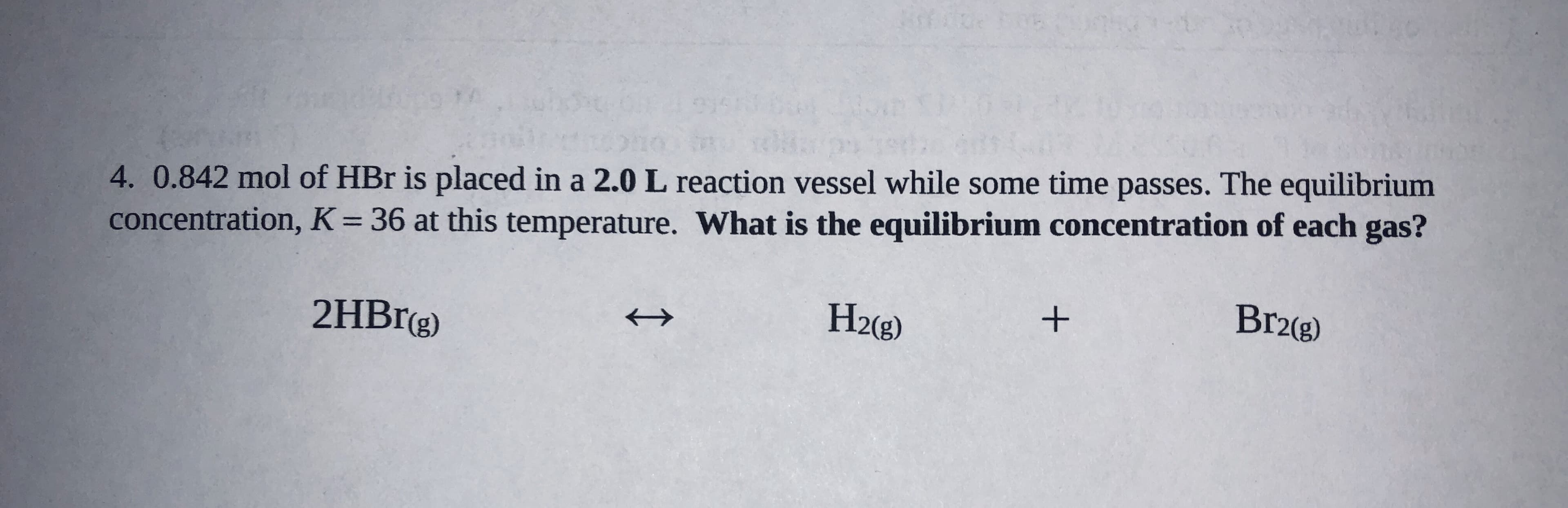 4. 0.842 mol of HBr is placed in a 2.0 L reaction vessel while some time passes. The equilibrium
concentration, K= 36 at this temperature. What is the equilibrium concentration of each gas?
%3D
2HBrg)
H2(g)
+
Br2(g)
