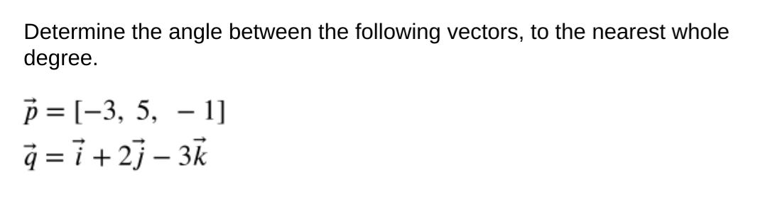 Determine the angle between the following vectors, to the nearest whole
degree.
p = [-3, 5, – 1]
q = i + 2} – 3k
