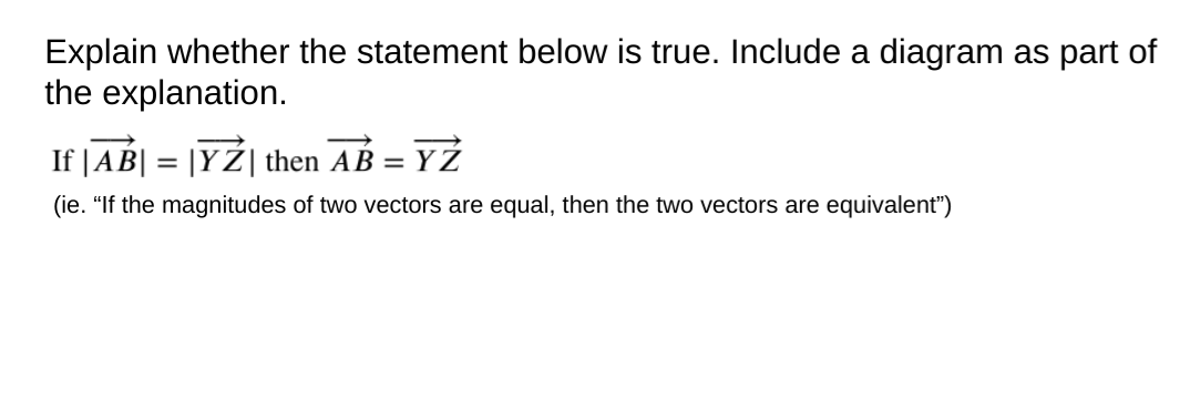 Explain whether the statement below is true. Include a diagram as part of
the explanation.
If |AB| = |YŹ| then AB =
YZ
(ie. "If the magnitudes of two vectors are equal, then the two vectors are equivalent")
