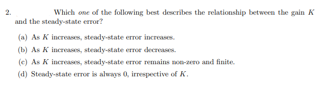 2.
Which one of the following best describes the relationship between the gain K
and the steady-state error?
(a) As K increases, steady-state error increases.
(b) As K increases, steady-state error decreases.
(c) As K increases, steady-state error remains non-zero and finite.
(d) Steady-state error is always 0, irrespective of K.
