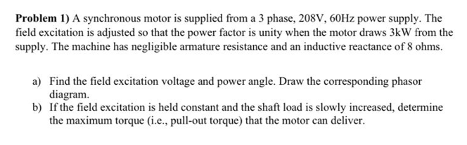 Problem 1) A synchronous motor is supplied from a 3 phase, 208V, 60HZ power supply. The
field excitation is adjusted so that the power factor is unity when the motor draws 3kW from the
supply. The machine has negligible armature resistance and an inductive reactance of 8 ohms.
a) Find the field excitation voltage and power angle. Draw the corresponding phasor
diagram.
b) If the field excitation is held constant and the shaft load is slowly increased, determine
the maximum torque (i.e., pull-out torque) that the motor can deliver.
