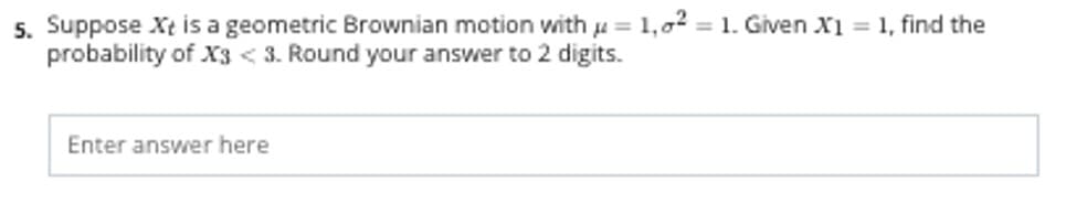 5. Suppose Xt is a geometric Brownian motion with u = 1,02 = 1. Given X1 = 1, find the
probability of X3 < 3. Round your answer to 2 digits.
%3D
%3D
Enter answer here
