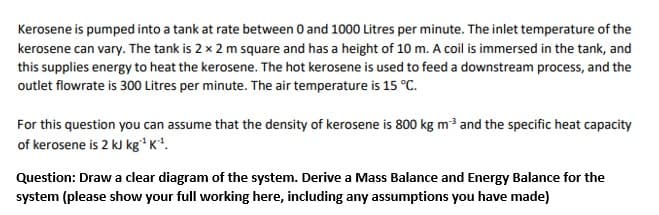 Kerosene is pumped into a tank at rate between 0 and 1000 Litres per minute. The inlet temperature of the
kerosene can vary. The tank is 2 x 2 m square and has a height of 10 m. A coil is immersed in the tank, and
this supplies energy to heat the kerosene. The hot kerosene is used to feed a downstream process, and the
outlet flowrate is 300 Litres per minute. The air temperature is 15 °C.
For this question you can assume that the density of kerosene is 800 kg m3 and the specific heat capacity
of kerosene is 2 kJ kg* K*.
Question: Draw a clear diagram of the system. Derive a Mass Balance and Energy Balance for the
system (please show your full working here, including any assumptions you have made)
