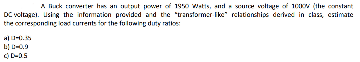 A Buck converter has an output power of 1950 Watts, and a source voltage of 1000V (the constant
DC voltage). Using the information provided and the "“transformer-like" relationships derived in class, estimate
the corresponding load currents for the following duty ratios:
a) D=0.35
b) D=0.9
c) D=0.5
