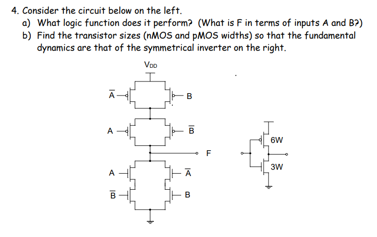 4. Consider the circuit below on the left.
a) What logic function does it perform? (What is F in terms of inputs A and B?)
b) Find the transistor sizes (NMOS and PMOS widths) so that the fundamental
dynamics are that of the symmetrical inverter on the right.
VDD
Ā-
A -
B
6W
F
3W
A
В
