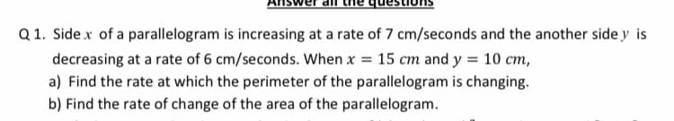 Q 1. Side x of a parallelogram is increasing at a rate of 7 cm/seconds and the another side y is
decreasing at a rate of 6 cm/seconds. When x = 15 cm and y = 10 cm,
a) Find the rate at which the perimeter of the parallelogram is changing.
b) Find the rate of change of the area of the parallelogram.
