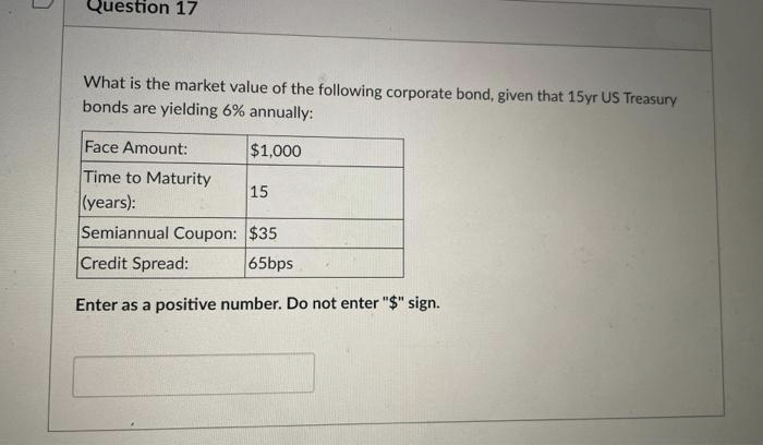 Question 17
What is the market value of the following corporate bond, given that 15yr US Treasury
bonds are yielding 6% annually:
$1,000
Face Amount:
Time to Maturity
(years):
Semiannual Coupon: $35
Credit Spread:
65bps
Enter as a positive number. Do not enter "$" sign.
15