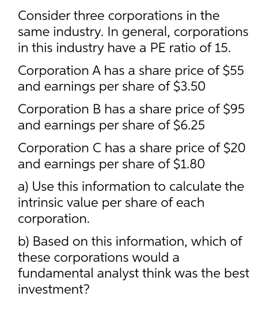 Consider three corporations in the
same industry. In general, corporations
in this industry have a PE ratio of 15.
Corporation A has a share price of $55
and earnings per share of $3.50
Corporation B has a share price of $95
and earnings per share of $6.25
Corporation C has a share price of $20
and earnings per share of $1.80
a) Use this information to calculate the
intrinsic value per share of each
corporation.
b) Based on this information, which of
these corporations would a
fundamental analyst think was the best
investment?