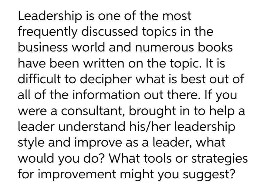 Leadership is one of the most
frequently discussed topics in the
business world and numerous books
have been written on the topic. It is
difficult to decipher what is best out of
all of the information out there. If you
were a consultant, brought in to help a
leader understand his/her leadership
style and improve as a leader, what
would you do? What tools or strategies
for improvement might you suggest?