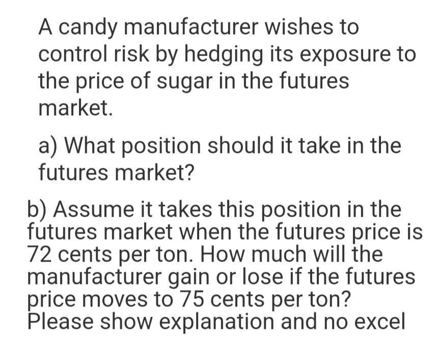 A candy manufacturer wishes to
control risk by hedging its exposure to
the price of sugar in the futures
market.
a) What position should it take in the
futures market?
b) Assume it takes this position in the
futures market when the futures price is
72 cents per ton. How much will the
manufacturer gain or lose if the futures
price moves to 75 cents per ton?
Please show explanation and no excel