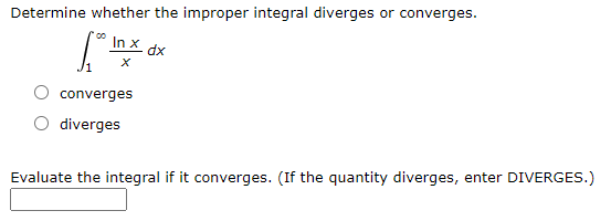 Determine whether the improper integral diverges or converges.
In X dx
converges
diverges
Evaluate the integral if it converges. (If the quantity diverges, enter DIVERGES.)
