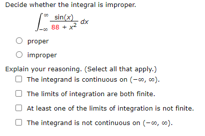 Decide whether the integral is improper.
sin(x)
dx
88 + x2
proper
O improper
Explain your reasoning. (Select all that apply.)
O The integrand is continuous on (-o, 0).
The limits of integration are both finite.
At least one of the limits of integration is not finite.
The integrand is not continuous on (-0, co).
