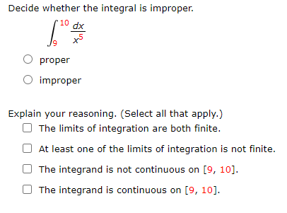 Decide whether the integral is improper.
10
dx
x5
proper
O improper
Explain your reasoning. (Select all that apply.)
O The limits of integration are both finite.
At least one of the limits of integration is not finite.
The integrand is not continuous on [9, 10].
The integrand is continuous on [9, 10].
