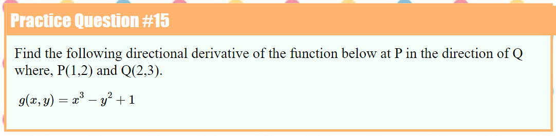 Practice Question #15
Find the following directional derivative of the function below at P in the direction of Q
where, P(1,2) and Q(2,3).
g(x, y) = x° – y?+1
