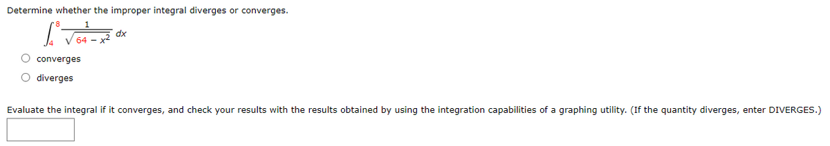 Determine whether the improper integral diverges or converges.
dx
O converges
O diverges
Evaluate the integral if it converges, and check your results with the results obtained by using the integration capabilities of a graphing utility. (If the quantity diverges, enter DIVERGES.)
