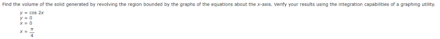 Find the volume of the solid generated by revolving the region bounded by the graphs of the equations about the x-axis. Verify your results using the integration capabilities of a graphing utility.
y = cos 2x
y = 0
X = 0
X =
4
