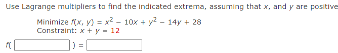 Use Lagrange multipliers to find the indicated extrema, assuming that x, and y are positive
Minimize f(x, y) = x2 – 10x + y2 – 14y + 28
Constraint: x + y = 12
f(
