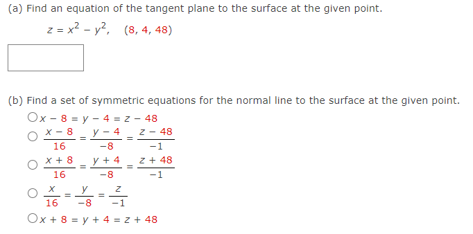 (a) Find an equation of the tangent plane to the surface at the given point.
z = x? - y?, (8, 4, 48)
(b) Find a set of symmetric equations for the normal line to the surface at the given point.
Ox - 8 = y – 4 = z - 48
X - 8
y – 4
Z - 48
16
-8
-1
x + 8
y + 4 z + 48
16
-8
-1
y
%D
16
-8
-1
Ox + 8 = y + 4 = z + 48
||
