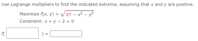 Use Lagrange multipliers to find the indicated extrema, assuming that x and y are positive.
Maximize f(x, y) = / 27 – x2 – y2
Constraint: x + y – 2 = 0
f(
