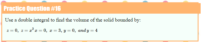 Practice Question #16
Use a double integral to find the volume of the solid bounded by:
z = 0, z= 2°a = 0, x = 3, y = 0, and y = 4
