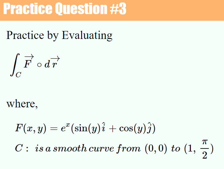 Practice Question #3
Practice by Evaluating
Fodr
C
where,
F(x, y) = e* (sin(y)î + cos(y)})
CoS
C: is a smooth curve from (0,0) to (1,
