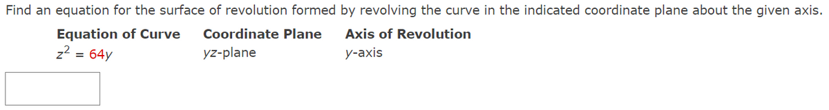 Find an equation for the surface of revolution formed by revolving the curve in the indicated coordinate plane about the given axis.
Equation of Curve
Coordinate Plane
Axis of Revolution
z2 = 64y
yz-plane
у-аxis
