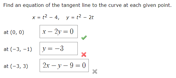 Find an equation of the tangent line to the curve at each given point.
x = t2 - 4, y = t2 – 2t
at (0, 0)
х — 2у 3 0
at (-3, –1)
y = -3
at (-3, 3)
2х — у — 9 3D 0
