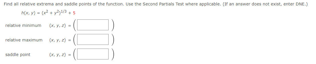 Find all relative extrema and saddle points of the function. Use the Second Partials Test where applicable. (If an answer does not exist, enter DNE.)
h(x, y) = (x2 + y²)!/3 + 5
relative minimum
(х, у, 2) %3
relative maximum
(х, у, 2) %3D
saddle point
(х, у, 2) %3D
