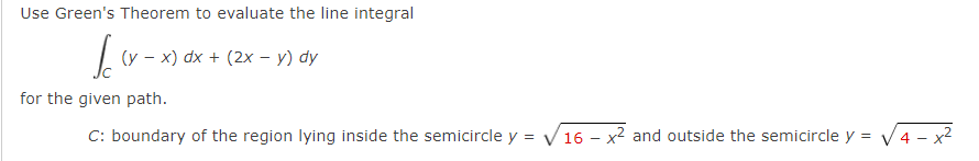 Use Green's Theorem to evaluate the line integral
(y – x) dx + (2x – y) dy
for the given path.
C: boundary of the region lying inside the semicircle y = V16 – x² and outside the semicircle y = V4 - x2

