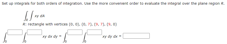 Set up integrals for both orders of integration. Use the more convenient order to evaluate the integral over the plane region R.
xy dA
R: rectangle with vertices (0, 0), (0, 7), (9, 7), (9, 0)
xy dx dy =
xy dy dx =

