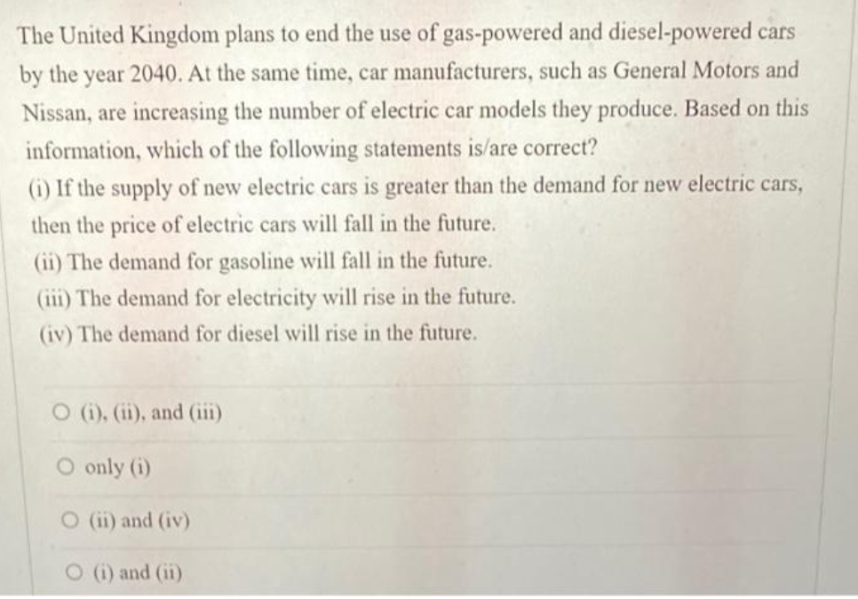 The United Kingdom plans to end the use of gas-powered and diesel-powered cars
by the year 2040. At the same time, car manufacturers, such as General Motors and
Nissan, are increasing the number of electric car models they produce. Based on this
information, which of the following statements is/are correct?
(i) If the supply of new electric cars is greater than the demand for new electric cars,
then the price of electric cars will fall in the future.
(ii) The demand for gasoline will fall in the future.
(iii) The demand for electricity will rise in the future.
(iv) The demand for diesel will rise in the future.
O (i), (ii), and (iii)
O only (i)
O (ii) and (iv)
O () and (ii)
