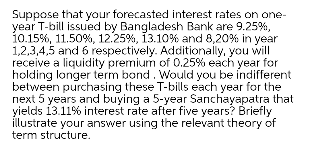 Suppose that your forecasted interest rates on one-
year T-bill issued by Bangladesh Bank are 9.25%,
10.15%, 11.50%, 12.25%, 13.10% and 8,20% in year
1,2,3,4,5 and 6 respectively. Additionally, you will
receive a liquidity premium of 0.25% each year for
holding longer term bond . Would you be indifferent
between purchasing these T-bills each year for the
next 5 years and buying a 5-year Sanchayapatra that
yields 13.11% interest rate after five years? Briefly
illustrate your answer using the relevant theory of
term structure.
