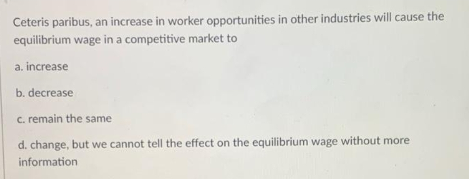 Ceteris paribus, an increase in worker opportunities in other industries will cause the
equilibrium wage in a competitive market to
a, increase
b. decrease
C. remain the same
d. change, but we cannot tell the effect on the equilibrium wage without more
information
