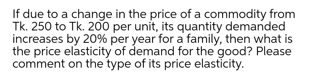 If due to a change in the price of a commodity from
Tk. 250 to Tk. 200 per unit, its quantity demanded
increases by 20% per year for a family, then what is
the price elasticity of demand for the good? Please
comment on the type of its price elasticity.
