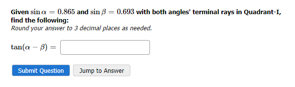 Given sin a = 0.865 and sin ß = 0.693 with both angles' terminal rays in Quadrant-I,
find the following:
Round your answer to 3 decimal places as needed.
tan(a - b)
Submit Question
Jump to Answer