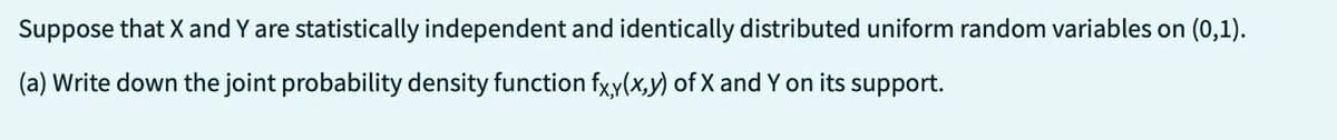 Suppose that X and Y are statistically independent and identically distributed uniform random variables on (0,1).
(a) Write down the joint probability density function fxy(x,y) of X and Y on its support.