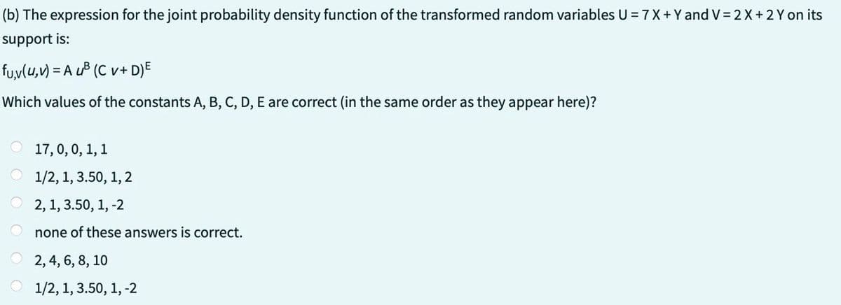 (b) The expression for the joint probability density function of the transformed random variables U = 7 X + Y and V = 2 X + 2Y on its
support is:
fu,v(u, v) = A u²³ (Cv+ D)E
Which values of the constants A, B, C, D, E are correct (in the same order as they appear here)?
17, 0, 0, 1, 1
1/2, 1, 3.50, 1, 2
2, 1, 3.50, 1, -2
none of these answers is correct.
2, 4, 6, 8, 10
1/2, 1, 3.50, 1, -2