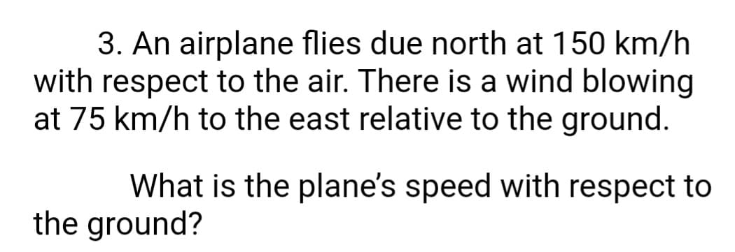 3. An airplane flies due north at 150 km/h
with respect to the air. There is a wind blowing
at 75 km/h to the east relative to the ground.
What is the plane's speed with respect to
the ground?
