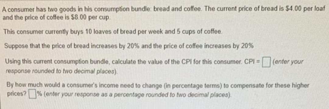 A consumer has two goods in his consumption bundle: bread and coffee. The current price of bread is $4.00 per loaf
and the price of coffee is $8.00 per cup.
This consumer currently buys 10 loaves of bread per week and 5 cups of coffee.
Suppose that the price of bread increases by 20% and the price of coffee increases by 20%
(enter your
Using this current consumption bundle, calculate the value of the CPI for this consumer. CPI =
response rounded to two decimal places).
By how much would a consumer's income need to change (in percentage terms) to compensate for these higher
prices?% (enter your response as a percentage rounded to two decimal places).
