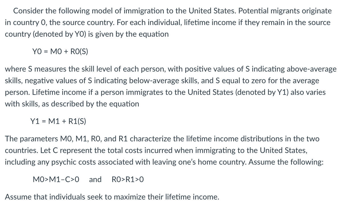 Consider the following model of immigration to the United States. Potential migrants originate
in country 0, the source country. For each individual, lifetime income if they remain in the source
country (denoted by YO) is given by the equation
YO = MO + RO(S)
%3D
where S measures the skill level of each person, with positive values of S indicating above-average
skills, negative values of S indicating below-average skills, and S equal to zero for the average
person. Lifetime income if a person immigrates to the United States (denoted by Y1) also varies
with skills, as described by the equation
Y1 = M1 + R1(S)
The parameters MO, M1, RO, and R1 characterize the lifetime income distributions in the two
countries. Let C represent the total costs incurred when immigrating to the United States,
including any psychic costs associated with leaving one's home country. Assume the following:
MO>M1-C>0
and
RO>R1>0
Assume that individuals seek to maximize their lifetime income.
